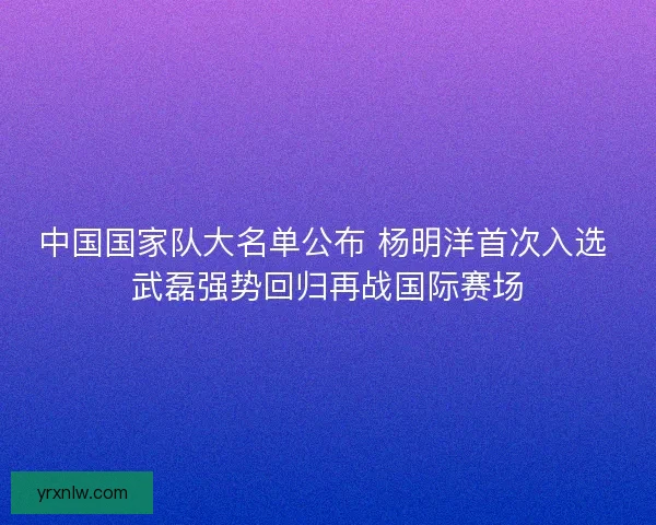 中国国家队大名单公布 杨明洋首次入选 武磊强势回归再战国际赛场