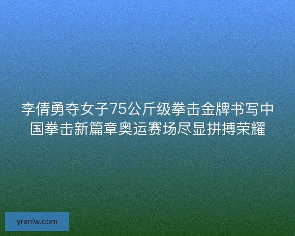 李倩勇夺女子75公斤级拳击金牌书写中国拳击新篇章奥运赛场尽显拼搏荣耀