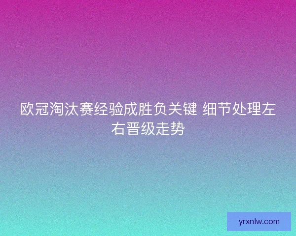 欧冠淘汰赛经验成胜负关键 细节处理左右晋级走势