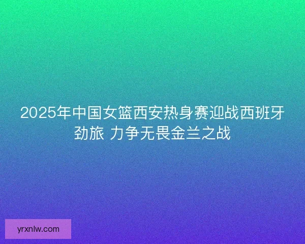2025年中国女篮西安热身赛迎战西班牙劲旅 力争无畏金兰之战