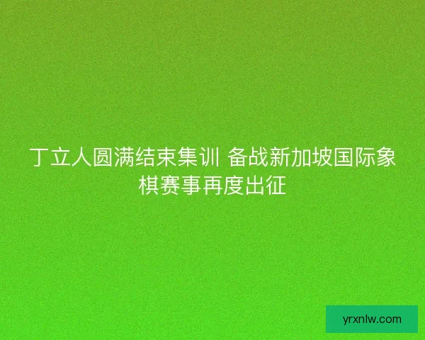 丁立人圆满结束集训 备战新加坡国际象棋赛事再度出征