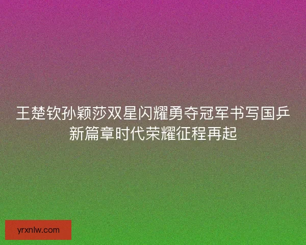 王楚钦孙颖莎双星闪耀勇夺冠军书写国乒新篇章时代荣耀征程再起