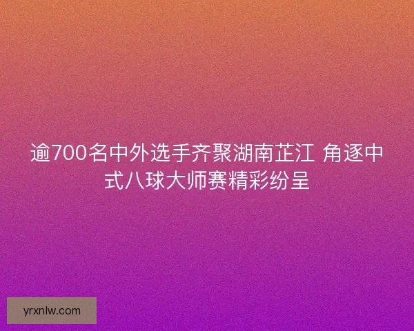 逾700名中外选手齐聚湖南芷江 角逐中式八球大师赛精彩纷呈