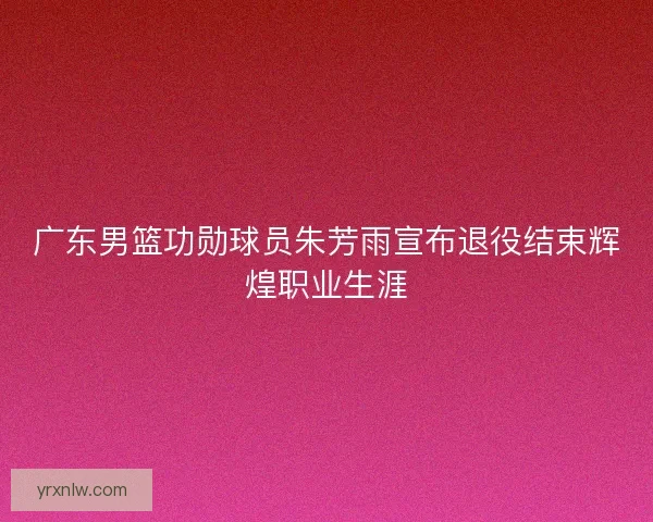 广东男篮功勋球员朱芳雨宣布退役结束辉煌职业生涯