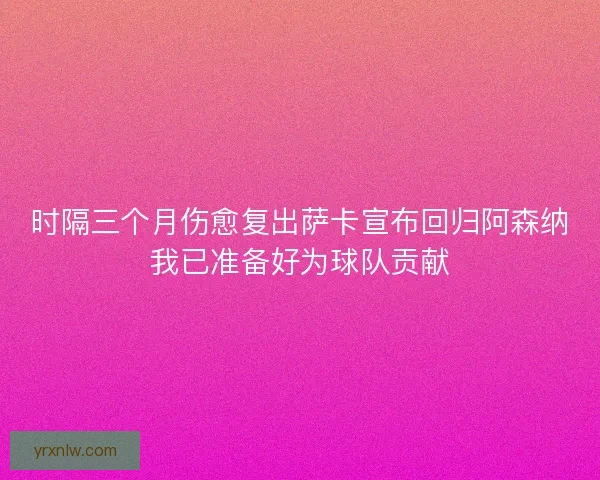 时隔三个月伤愈复出萨卡宣布回归阿森纳我已准备好为球队贡献