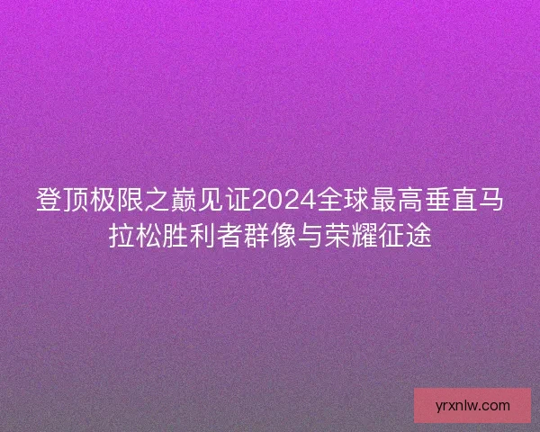 登顶极限之巅见证2024全球最高垂直马拉松胜利者群像与荣耀征途