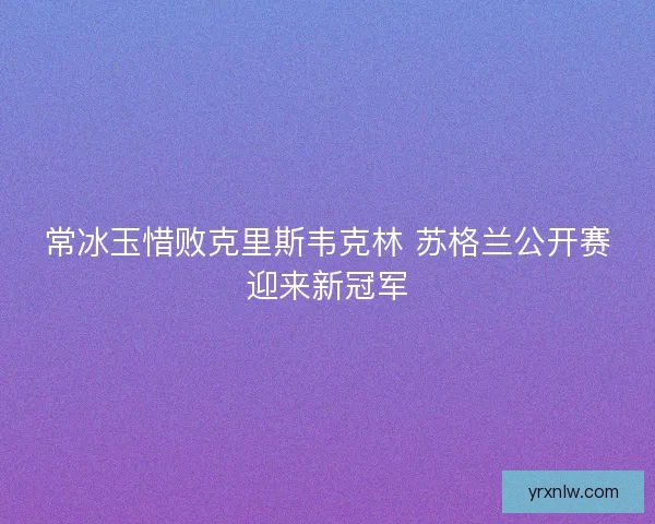 常冰玉惜败克里斯韦克林 苏格兰公开赛迎来新冠军