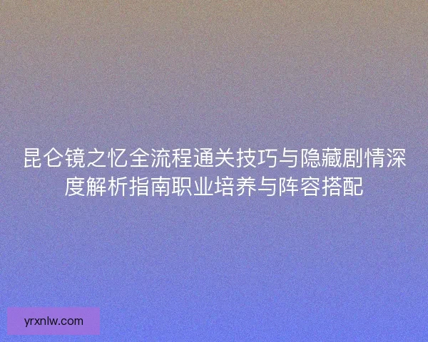 昆仑镜之忆全流程通关技巧与隐藏剧情深度解析指南职业培养与阵容搭配