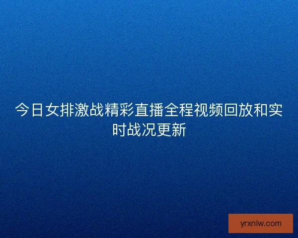 今日女排激战精彩直播全程视频回放和实时战况更新