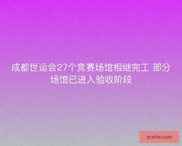 成都世运会27个竞赛场馆相继完工 部分场馆已进入验收阶段