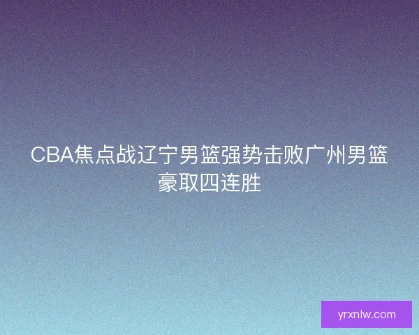 CBA焦点战辽宁男篮强势击败广州男篮豪取四连胜