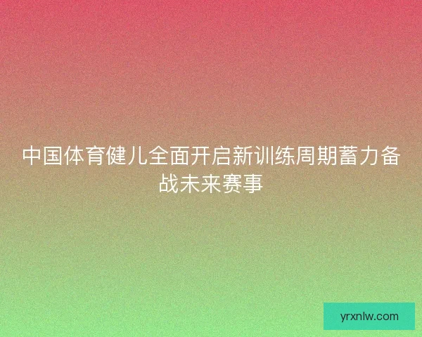中国体育健儿全面开启新训练周期蓄力备战未来赛事
