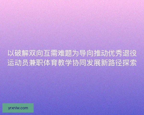 以破解双向互需难题为导向推动优秀退役运动员兼职体育教学协同发展新路径探索
