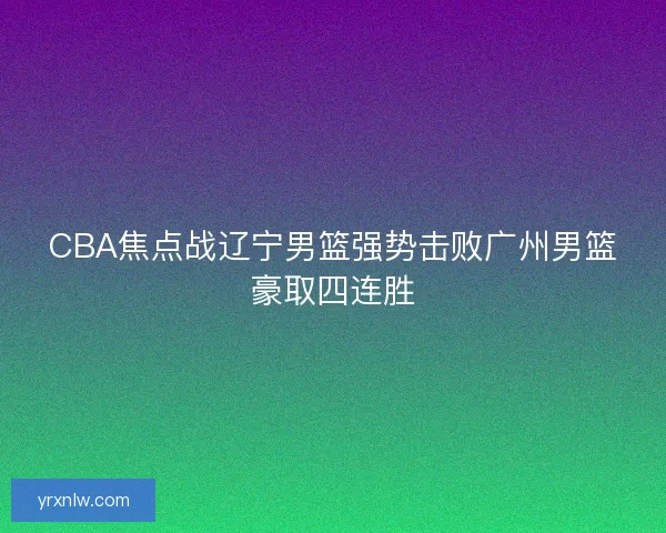 CBA焦点战辽宁男篮强势击败广州男篮豪取四连胜