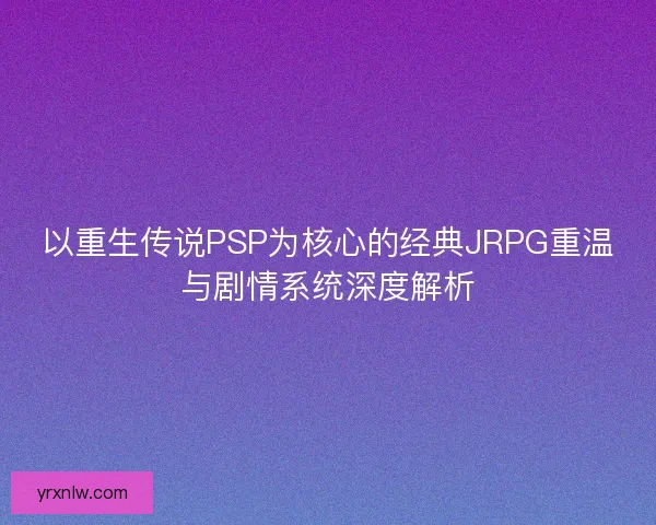 以重生传说PSP为核心的经典JRPG重温与剧情系统深度解析