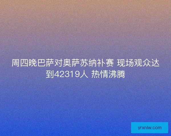 周四晚巴萨对奥萨苏纳补赛 现场观众达到42319人 热情沸腾