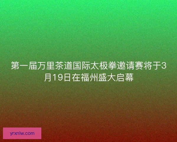 第一届万里茶道国际太极拳邀请赛将于3月19日在福州盛大启幕