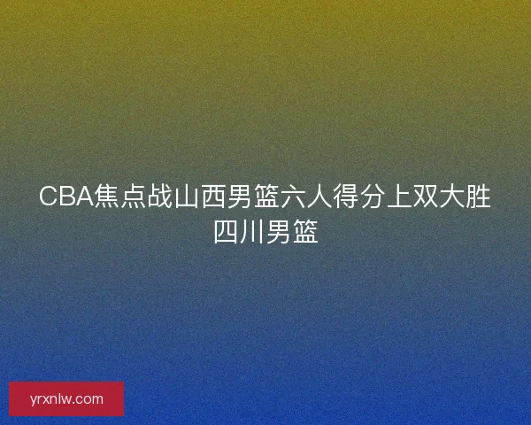 CBA焦点战山西男篮六人得分上双大胜四川男篮