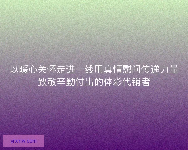 以暖心关怀走进一线用真情慰问传递力量致敬辛勤付出的体彩代销者