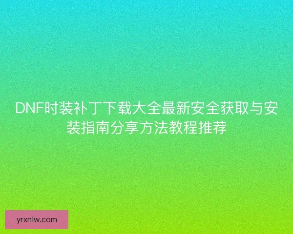 DNF时装补丁下载大全最新安全获取与安装指南分享方法教程推荐