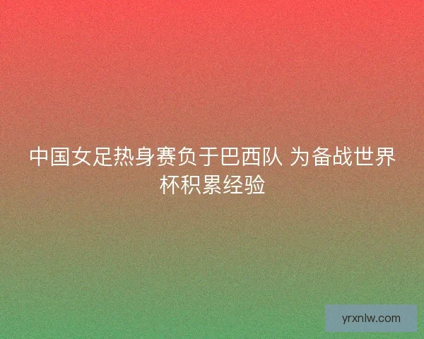 中国女足热身赛负于巴西队 为备战世界杯积累经验