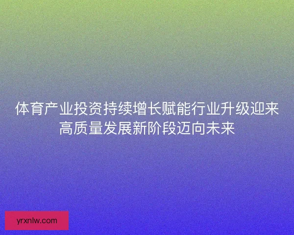 体育产业投资持续增长赋能行业升级迎来高质量发展新阶段迈向未来