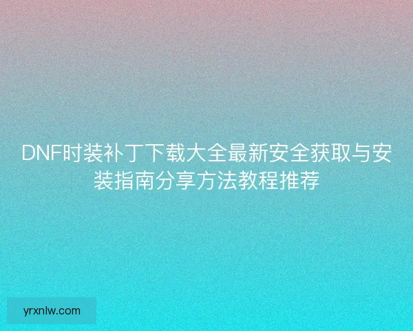 DNF时装补丁下载大全最新安全获取与安装指南分享方法教程推荐