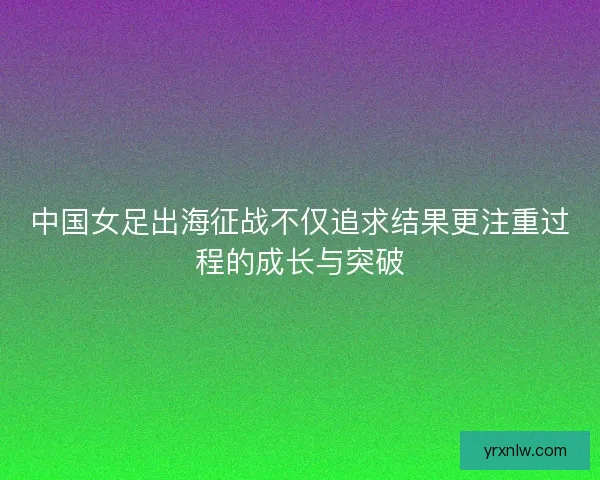 中国女足出海征战不仅追求结果更注重过程的成长与突破