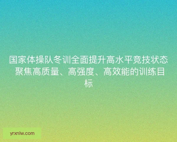 国家体操队冬训全面提升高水平竞技状态 聚焦高质量、高强度、高效能的训练目标