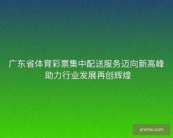 广东省体育彩票集中配送服务迈向新高峰 助力行业发展再创辉煌